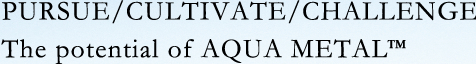 Pursuit / Cultivation / Challenge The potential of Aqua Metal.