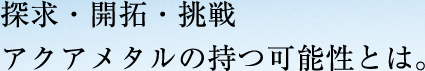 探求・開拓・挑戦 アクアメタルの持つ可能性とは。